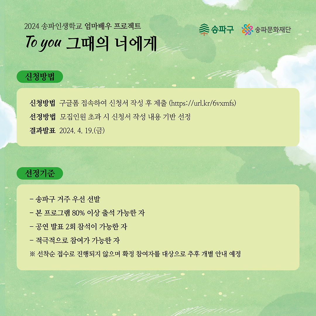 2024 송파인생학교 엄마배우 프로젝트 To you 그때의 너에게 신청방법 송파구 신청방법 구글폼 접속하여 신청서 작성 후 제출 (https://url.kr/6vxmfs) 선정방법 모집인원 초과 시 신청서 작성 내용 기반 선정 결과발표 2024. 4. 19.(금) 선정기준 - 송파구 거주 우선 선발 - 본 프로그램 80% 이상 출석 가능한 자 - 공연 발표 2회 참석이 가능한 자 - 적극적으로 참여가 가능한 자 ※ 선착순 접수로 진행되지 않으며 확정 참여자를 대상으로 추후 개별 안내 예정 