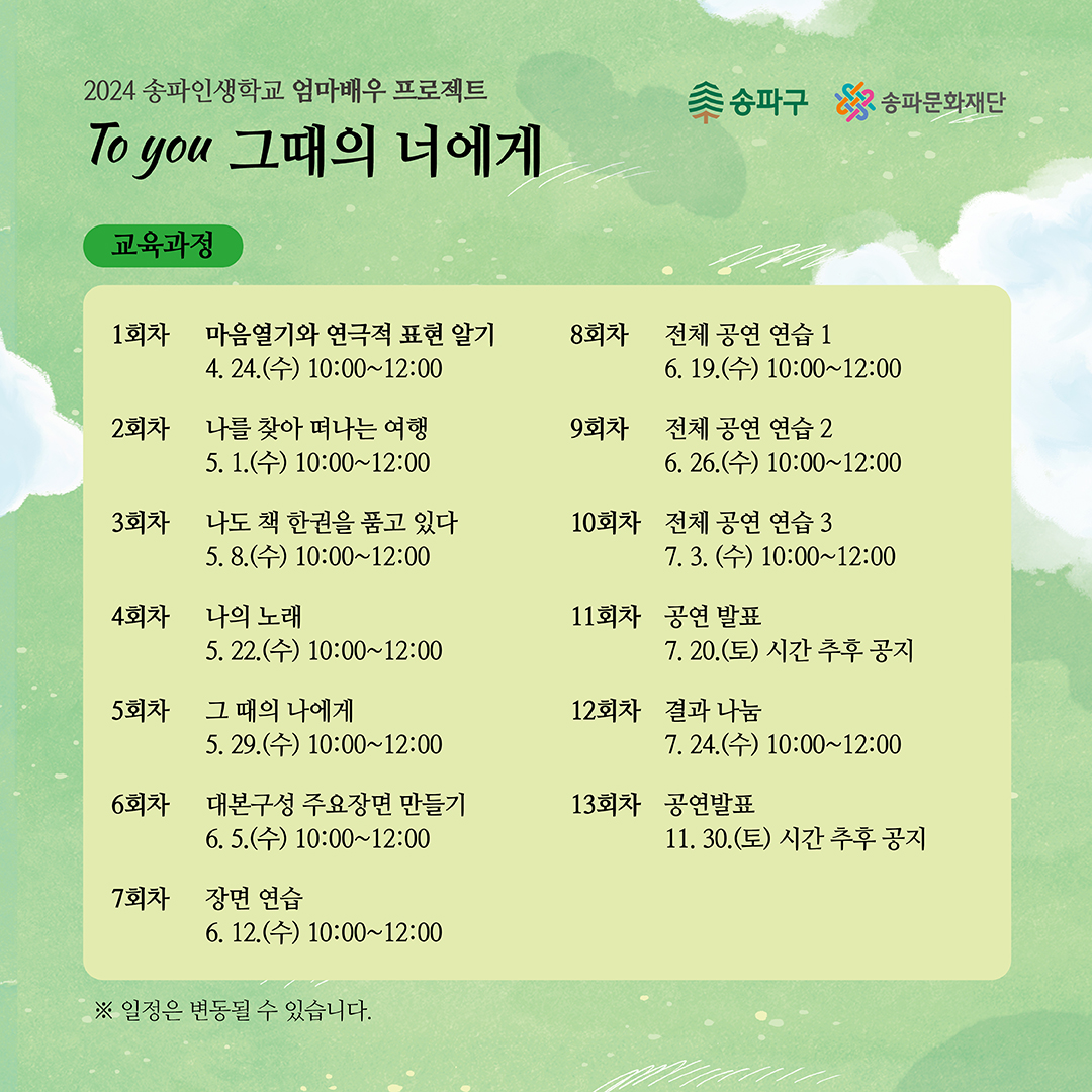 교육과정 1회차 마음열기와 연극적 표현 알기 4. 24.(수) 10:00~12:00 2회차 나를 찾아 떠나는 여행 5. 1.(수) 10:00~12:00 3회차 나도 책 한권을 품고 있다 5. 8.(수) 10:00~12:00 4회차 나의 노래 5. 22.(수) 10:00~12:00 5회차 그 때의 나에게 5. 29.(수) 10:00~12:00 6회차 대본구성 주요장면 만들기 6.5.(수) 10:00~12:00 7회차 장면 연습 6. 12.(수) 10:00~12:00 8회차 전체 공연 연습 1 6. 19.(수) 10:00~12:00 9회차 전체 공연 연습 2 6. 26.(수) 10:00~12:00 10회차 전체 공연 연습 3 7. 3. (수) 10:00~12:00 11회차 공연 발표 7. 20.(토) 시간 추후 공지 12회차 결과 나눔 13회차 공연발표 7. 24.(수) 10:00~12:00 11. 30.(토) 시간 추후 공지 