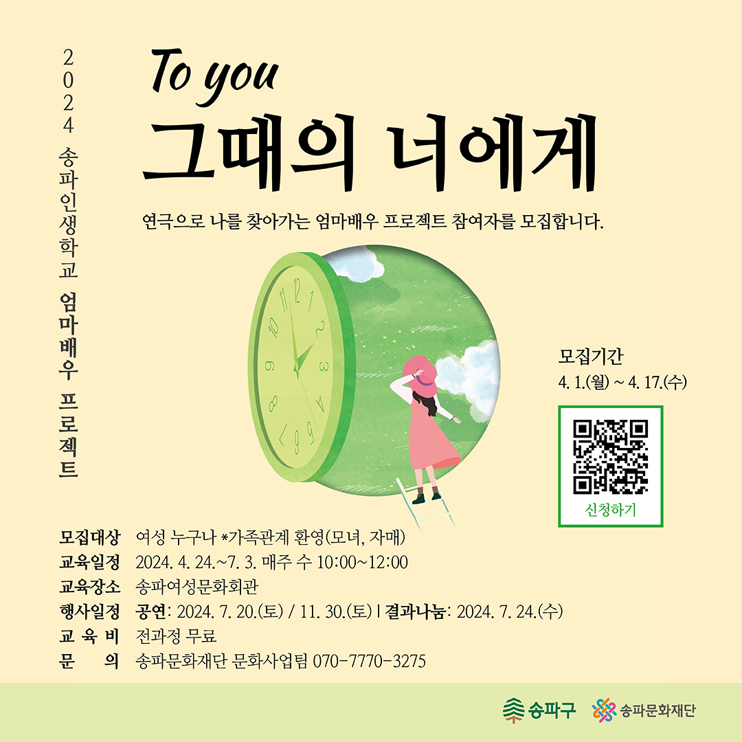 2024 송파인생학교: 엄마배우 프로젝트 참여자 모집 ○모집 및 신청 *모집기간 : 2024. 4. 1. (월) ~ 4. 17. (수) 18:00 (17일간) *모집대상 : 여성 18명 ※ 가족 관계 동반 참여 가능(모녀, 자매) *신청방법 : 구글폼 접속 후 신청서 작성(https://docs.google.com/forms/d/1k00QpjdJv3rey5gxGaatZDZBBghBVD3o0vqTDLHue_4/edit) ○프로그램 *교육일정 : 2024. 4. 24.~7.3. 매주 수 10:00~12:00 *교육장소 : 송파여성문화회관(서울 송파구 백제고분로 42길 5) *공연일정 : 2024. 7. 20.(토) / 11. 30.(토) *결과나눔 : 2024. 7. 24.(수) ○참여혜택 *전체 교육 무상 지원 *공연 발표 기회 제공 ○문의 070-7770-3275